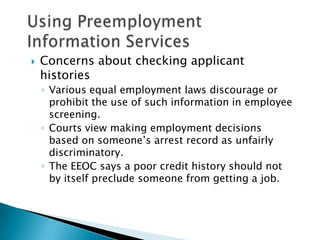    Concerns about checking applicant
    histories
    ◦ Various equal employment laws discourage or
      prohibit the use of such information in employee
      screening.
    ◦ Courts view making employment decisions
      based on someone’s arrest record as unfairly
      discriminatory.
    ◦ The EEOC says a poor credit history should not
      by itself preclude someone from getting a job.
 