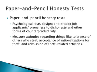    Paper-and-pencil honesty tests
    ◦ Psychological tests designed to predict job
      applicants’ proneness to dishonesty and other
      forms of counterproductivity.
    ◦ Measure attitudes regarding things like tolerance of
      others who steal, acceptance of rationalizations for
      theft, and admission of theft-related activities.
 