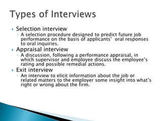    Selection interview
    ◦ A selection procedure designed to predict future job
      performance on the basis of applicants’ oral responses
      to oral inquiries.
   Appraisal interview
    ◦ A discussion, following a performance appraisal, in
      which supervisor and employee discuss the employee’s
      rating and possible remedial actions.
   Exit interview
    ◦ An interview to elicit information about the job or
      related matters to the employer some insight into what’s
      right or wrong about the firm.
 