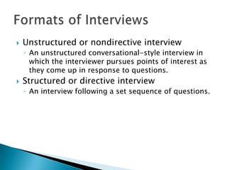    Unstructured or nondirective interview
    ◦ An unstructured conversational-style interview in
      which the interviewer pursues points of interest as
      they come up in response to questions.
   Structured or directive interview
    ◦ An interview following a set sequence of questions.
 