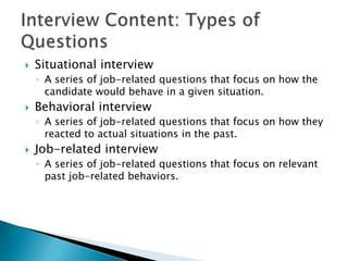    Situational interview
    ◦ A series of job-related questions that focus on how the
      candidate would behave in a given situation.
   Behavioral interview
    ◦ A series of job-related questions that focus on how they
      reacted to actual situations in the past.
   Job-related interview
    ◦ A series of job-related questions that focus on relevant
      past job-related behaviors.
 
