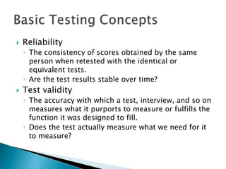    Reliability
    ◦ The consistency of scores obtained by the same
      person when retested with the identical or
      equivalent tests.
    ◦ Are the test results stable over time?
   Test validity
    ◦ The accuracy with which a test, interview, and so on
      measures what it purports to measure or fulfills the
      function it was designed to fill.
    ◦ Does the test actually measure what we need for it
      to measure?
 