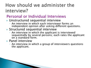Personal or Individual Interviews
   Unstructured sequential interview
    ◦ An interview in which each interviewer forms an
      independent opinion after asking different questions.
   Structured sequential interview
    ◦ An interview in which the applicant is interviewed
      sequentially by several persons; each rates the applicant
      on a standard form.
   Panel interview
    ◦ An interview in which a group of interviewers questions
      the applicant.
 
