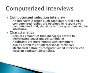    Computerized selection interview
    ◦ An interview in which a job candidate’s oral and/or
      computerized replies are obtained in response to
      computerized oral, visual, or written questions and/or
      situations.
   Characteristics
    ◦ Reduces amount of time managers devote to
      interviewing unacceptable candidates.
    ◦ Applicants are more honest with computers
    ◦ Avoids problems of interpersonal interviews
    ◦ Mechanical nature of computer-aided interview can
      leave an applicant dissatisfied.
 