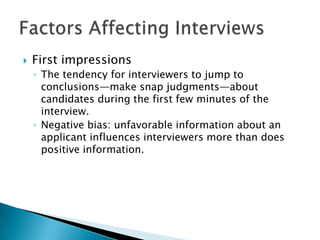    First impressions
    ◦ The tendency for interviewers to jump to
      conclusions—make snap judgments—about
      candidates during the first few minutes of the
      interview.
    ◦ Negative bias: unfavorable information about an
      applicant influences interviewers more than does
      positive information.
 