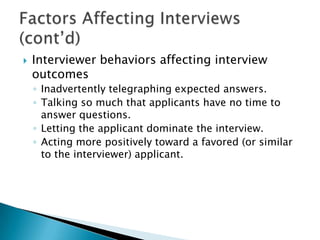    Interviewer behaviors affecting interview
    outcomes
    ◦ Inadvertently telegraphing expected answers.
    ◦ Talking so much that applicants have no time to
      answer questions.
    ◦ Letting the applicant dominate the interview.
    ◦ Acting more positively toward a favored (or similar
      to the interviewer) applicant.
 