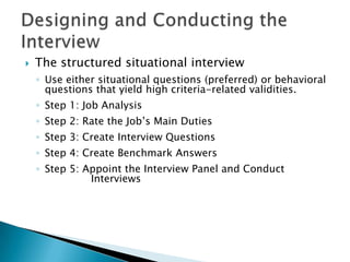    The structured situational interview
    ◦ Use either situational questions (preferred) or behavioral
      questions that yield high criteria-related validities.
    ◦ Step 1: Job Analysis
    ◦ Step 2: Rate the Job’s Main Duties
    ◦ Step 3: Create Interview Questions
    ◦ Step 4: Create Benchmark Answers
    ◦ Step 5: Appoint the Interview Panel and Conduct
               Interviews
 