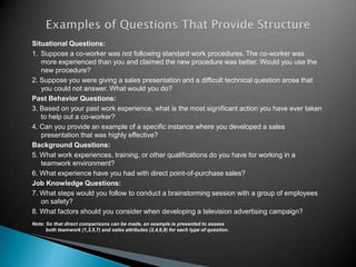 Situational Questions:
1. Suppose a co-worker was not following standard work procedures. The co-worker was
   more experienced than you and claimed the new procedure was better. Would you use the
   new procedure?
2. Suppose you were giving a sales presentation and a difficult technical question arose that
   you could not answer. What would you do?
Past Behavior Questions:
3. Based on your past work experience, what is the most significant action you have ever taken
   to help out a co-worker?
4. Can you provide an example of a specific instance where you developed a sales
   presentation that was highly effective?
Background Questions:
5. What work experiences, training, or other qualifications do you have for working in a
   teamwork environment?
6. What experience have you had with direct point-of-purchase sales?
Job Knowledge Questions:
7. What steps would you follow to conduct a brainstorming session with a group of employees
   on safety?
8. What factors should you consider when developing a television advertising campaign?
Note: So that direct comparisons can be made, an example is presented to assess
      both teamwork (1,3,5,7) and sales attributes (2,4,6,8) for each type of question.
 