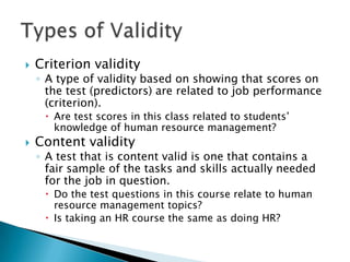    Criterion validity
    ◦ A type of validity based on showing that scores on
      the test (predictors) are related to job performance
      (criterion).
      Are test scores in this class related to students’
       knowledge of human resource management?
   Content validity
    ◦ A test that is content valid is one that contains a
      fair sample of the tasks and skills actually needed
      for the job in question.
      Do the test questions in this course relate to human
       resource management topics?
      Is taking an HR course the same as doing HR?
 