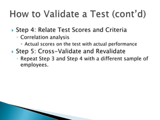    Step 4: Relate Test Scores and Criteria
    ◦ Correlation analysis
      Actual scores on the test with actual performance
   Step 5: Cross-Validate and Revalidate
    ◦ Repeat Step 3 and Step 4 with a different sample of
      employees.
 