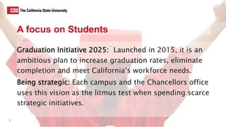 A focus on Students
Graduation Initiative 2025: Launched in 2015, it is an
ambitious plan to increase graduation rates, eliminate
completion and meet California’s workforce needs.
Being strategic: Each campus and the Chancellors office
uses this vision as the litmus test when spending scarce
strategic initiatives.
3
 