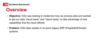 Overview
• Objective: CSU was looking to modernize how we process data and wanted
to get our data “cloud ready” and “report ready” to take advantage of new
capabilities that the cloud offered.
• Problem: CSU data resides in on-prem legacy ERP (PeopleSoft/Oracle)
systems
 