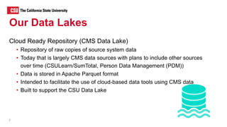 Cloud Ready Repository (CMS Data Lake)
• Repository of raw copies of source system data
• Today that is largely CMS data sources with plans to include other sources
over time (CSULearn/SumTotal, Person Data Management (PDM))
• Data is stored in Apache Parquet format
• Intended to facilitate the use of cloud-based data tools using CMS data
• Built to support the CSU Data Lake
7
Our Data Lakes
 