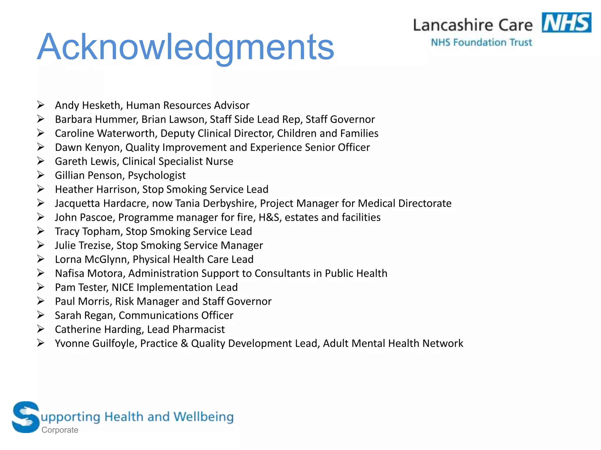 Acknowledgments
 Andy Hesketh, Human Resources Advisor
 Barbara Hummer, Brian Lawson, Staff Side Lead Rep, Staff Governor
 Caroline Waterworth, Deputy Clinical Director, Children and Families
 Dawn Kenyon, Quality Improvement and Experience Senior Officer
 Gareth Lewis, Clinical Specialist Nurse
 Gillian Penson, Psychologist
 Heather Harrison, Stop Smoking Service Lead
 Jacquetta Hardacre, now Tania Derbyshire, Project Manager for Medical Directorate
 John Pascoe, Programme manager for fire, H&S, estates and facilities
 Tracy Topham, Stop Smoking Service Lead
 Julie Trezise, Stop Smoking Service Manager
 Lorna McGlynn, Physical Health Care Lead
 Nafisa Motora, Administration Support to Consultants in Public Health
 Pam Tester, NICE Implementation Lead
 Paul Morris, Risk Manager and Staff Governor
 Sarah Regan, Communications Officer
 Catherine Harding, Lead Pharmacist
 Yvonne Guilfoyle, Practice & Quality Development Lead, Adult Mental Health Network
Corporate
 