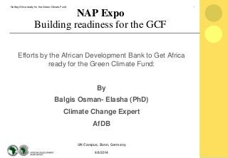 Efforts by the African Development Bank to Get Africa
ready for the Green Climate Fund:
By
Balgis Osman- Elasha (PhD)
Climate Change Expert
AfDB
UN Campus, Bonn, Germany
8/8/2014
NAP Expo
Building readiness for the GCF
1Getting Africa ready for the Green Climate Fund
 