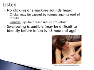  No clicking or smacking sounds heard
◦ Clicks: may be caused by tongue against roof of
mouth
◦ Smacks: lip-to-breast seal is not intact
 Swallowing is audible (may be difficult to
identify before infant is 18 hours of age)
Source: United States Breastfeeding Committee
 