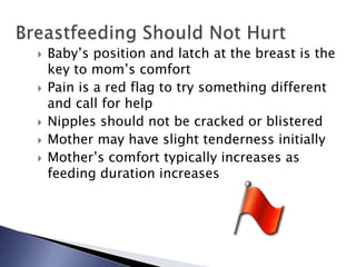  Baby’s position and latch at the breast is the
key to mom’s comfort
 Pain is a red flag to try something different
and call for help
 Nipples should not be cracked or blistered
 Mother may have slight tenderness initially
 Mother’s comfort typically increases as
feeding duration increases
 