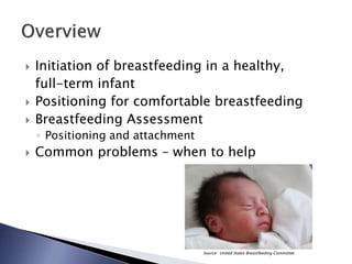  Initiation of breastfeeding in a healthy,
full-term infant
 Positioning for comfortable breastfeeding
 Breastfeeding Assessment
◦ Positioning and attachment
 Common problems – when to help
Source: United States Breastfeeding Committee
 