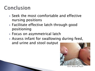  Seek the most comfortable and effective
nursing positions
 Facilitate effective latch through good
positioning
 Focus on asymmetrical latch
 Assess infant for swallowing during feed,
and urine and stool output
Source: Maryland WIC Program
 