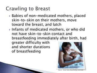  Babies of non-medicated mothers, placed
skin-to-skin on their mothers, move
toward the breast, and latch
 Infants of medicated mothers, or who did
not have skin-to-skin contact and
breastfeeding immediately after birth, had
greater difficulty with
and shorter durations
of breastfeeding
Source: United States Breastfeeding Committee
 