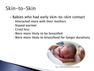  Babies who had early skin-to-skin contact
◦ Interacted more with their mothers
◦ Stayed warmer
◦ Cried less
◦ Were more likely to be breastfed
◦ Were more likely to breastfeed for longer durations
Source: United States Breastfeeding Committee
 