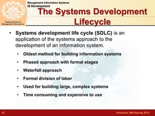 N.Karami, MIS-Spring 2012 
Management Information Systems 
IS Development 
Graduate School of 
Management & Economics 
11 
The Systems Development 
Lifecycle 
• Systems development life cycle (SDLC) is an 
application of the systems approach to the 
development of an information system. 
• Oldest method for building information systems 
• Phased approach with formal stages 
• Waterfall approach 
• Formal division of labor 
• Used for building large, complex systems 
• Time consuming and expensive to use 
 