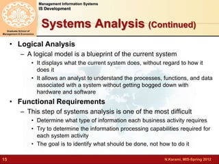 N.Karami, MIS-Spring 2012 
Management Information Systems 
IS Development 
Graduate School of 
Management & Economics 
15 
Systems Analysis (Continued) 
• Logical Analysis 
– A logical model is a blueprint of the current system 
• It displays what the current system does, without regard to how it 
does it 
• It allows an analyst to understand the processes, functions, and data 
associated with a system without getting bogged down with 
hardware and software 
• Functional Requirements 
– This step of systems analysis is one of the most difficult 
• Determine what type of information each business activity requires 
• Try to determine the information processing capabilities required for 
each system activity 
• The goal is to identify what should be done, not how to do it 
 