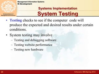 N.Karami, MIS-Spring 2012 
Management Information Systems 
IS Development 
Graduate School of 
Management & Economics 
20 
Systems Implementation 
System Testing 
• Testing checks to see if the computer code will 
produce the expected and desired results under certain 
conditions. 
• System testing may involve 
– Testing and debugging software 
– Testing website performance 
– Testing new hardware 
 