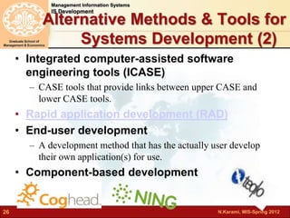 N.Karami, MIS-Spring 2012 
Management Information Systems 
IS Development 
Graduate School of 
Management & Economics 
26 
Alternative Methods & Tools for 
Systems Development (2) 
• Integrated computer-assisted software 
engineering tools (ICASE) 
– CASE tools that provide links between upper CASE and 
lower CASE tools. 
• Rapid application development (RAD) 
• End-user development 
– A development method that has the actually user develop 
their own application(s) for use. 
• Component-based development 
 