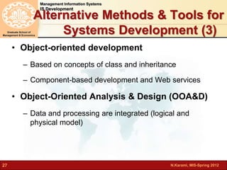 N.Karami, MIS-Spring 2012 
Management Information Systems 
IS Development 
Graduate School of 
Management & Economics 
27 
Alternative Methods & Tools for 
Systems Development (3) 
• Object-oriented development 
– Based on concepts of class and inheritance 
– Component-based development and Web services 
• Object-Oriented Analysis & Design (OOA&D) 
– Data and processing are integrated (logical and 
physical model) 
