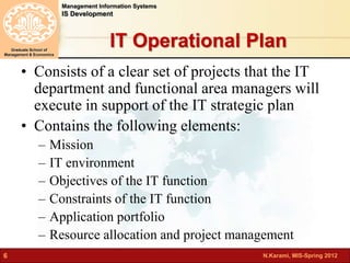 N.Karami, MIS-Spring 2012 
Management Information Systems 
IS Development 
Graduate School of 
Management & Economics 
6 
IT Operational Plan 
• Consists of a clear set of projects that the IT 
department and functional area managers will 
execute in support of the IT strategic plan 
• Contains the following elements: 
– Mission 
– IT environment 
– Objectives of the IT function 
– Constraints of the IT function 
– Application portfolio 
– Resource allocation and project management 
 
