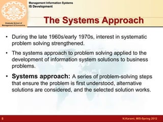 The Systems Approach 
N.Karami, MIS-Spring 2012 
Management Information Systems 
IS Development 
Graduate School of 
Management & Economics 
8 
• During the late 1960s/early 1970s, interest in systematic 
problem solving strengthened. 
• The systems approach to problem solving applied to the 
development of information system solutions to business 
problems. 
• Systems approach: A series of problem-solving steps 
that ensure the problem is first understood, alternative 
solutions are considered, and the selected solution works. 
 