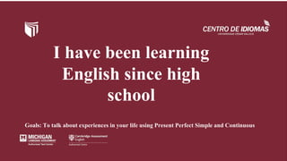 I have been learning
English since high
school
Goals: To talk about experiences in your life using Present Perfect Simple and Continuous
 
