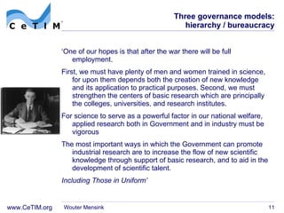 Three governance models: hierarchy / bureaucracy ‘ One of our hopes is that after the war there will be full employment. First, we must have plenty of men and women trained in science, for upon them depends both the creation of new knowledge and its application to practical purposes. Second, we must strengthen the centers of basic research which are principally the colleges, universities, and research institutes. For science to serve as a powerful factor in our national welfare, applied research both in Government and in industry must be vigorous The most important ways in which the Government can promote industrial research are to increase the flow of new scientific knowledge through support of basic research, and to aid in the development of scientific talent. Including Those in Uniform’ Wouter Mensink 
