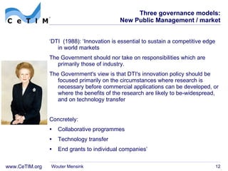 Three governance models: New Public Management / market ‘ DTI  (1988): ‘Innovation is essential to sustain a competitive edge in  world markets The Government  should nor take on responsibilities which are primarily those of industry. The Government's view is that DTI's innovation policy should be focused primarily on the circumstances where research is necessary before commercial applications can be developed, or where the benefits of the research are likely to be-widespread, and on technology transfer Concretely: Collaborative programmes Technology transfer End grants to individual companies ’ Wouter Mensink 
