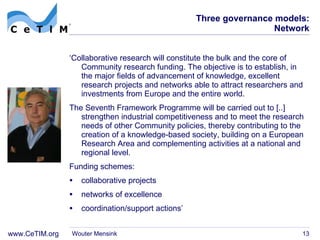 Three governance models: Network ‘ Collaborative research will constitute the bulk and the core of Community research funding. The objective is to establish, in the major fields of advancement of knowledge, excellent research projects and networks able to attract researchers and investments from Europe and the entire world. The Seventh Framework Programme will be carried out to [..] strengthen industrial competitiveness and to meet the research needs of other Community policies, thereby contributing to the creation of a knowledge-based society, building on a European Research Area and complementing activities at a national and regional level. Funding schemes:  collaborative projects networks of excellence coordination/support actions ’ Wouter Mensink 