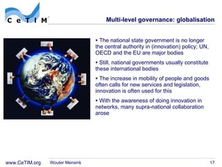 Multi-level governance: globalisation The national state government is no longer the central authority in (innovation) policy; UN, OECD and the EU are major bodies Still, national governments usually constitute these international bodies The increase in mobility of people and goods often calls for new services and legislation, innovation is often used for this With the awareness of doing innovation in networks, many supra-national collaboration arose Wouter Mensink Mytelka & Smith, 2002 