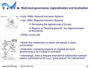 Multi-level governance: regionalisation and localisation Early 1990s: National Innovation Systems  Late 1990s: Regional Innovation Systems    Remapping the regional map of Europe    Regions as  “breeding grounds”, but regional borders  as boundaries 2000s: Living Labs Notion that collaboration is easier with people in closer surroundings Implication: increasing pressure on regional and local governments to be involved in innovation Interestingly, there is frequent international collaboration between regions (stimulated by EU e.g.),  “going around” the national level Wouter Mensink 