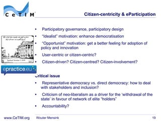 Citizen-centricity & eParticipation Participatory governance, participatory design “ Idealist” motivation: enhance democratisation  “ Opportunist” motivation: get a better feeling for adoption of policy and innovation User-centric or citizen-centric? Citizen-driven? Citizen-centred? Citizen-involvement? Critical issue Representative democracy vs. direct democracy: how to deal with stakeholders and inclusion? Criticism of neo-liberalism as a driver for the  ‘withdrawal of the state’ in favour of network of elite “holders” Accountability? Wouter Mensink 