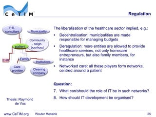 Regulation The liberalisation of the healthcare sector implied, e.g.: Decentralisation: municipalities are made responsible for managing budgets Deregulation: more entities are allowed to provide healthcare services, not only homecare entrepreneurs, but also family members, for instance Networked care: all these players form networks, centred around a patient Question: What can/should the role of IT be in such networks? How should IT development be organised? Wouter Mensink Thesis: Raymond  de Vos Community, neigh- bourhood patient Municipality P.B. consultant Care  provider Institutions EHR Cleaning company Family 