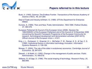 Papers referred to in this lecture Bush, V. (1945). Science: The Endless Frontier.  Transactions of the Kansas Academy of Science (1903-), 48,  231-264. Dept.of Trade and Industry & Britain, G. (1988).  DTI-the Department for Enterprise . HMSO. Dunsire, A. (1999). Then and Now: Public Administration, 1953-1999.  Political Studies, 47,  360-378. European Parliament & Council of the European Union (2006). Decision No 1982/2006/EC of the European Parliament and of the Council of 18 December 2006 concerning the Seventh Framework Programme of the European Community for research, technological development and demonstration activities (2007-2013).  Official Journal of the European Union, L 412/1 . King, J. L., Gurbaxani, V., Kraemer, K. L., McFarlan, F. W., Raman, K. S., & Yap, C. S. (1994). Institutional factors in information technology innovation.  Information Systems Research, 5,  139-169. Moreau, F. (2004). The role of the state in evolutionary economics.  Cambridge Journal of Economics, 28,  847-874. Stewart, J. & Walsh, K. (1992). Change in the management of public services.  Public Administration, 70,  499-518. Williams, R. & Edge, D. (1996). The social shaping of technology.  Research Policy, 25,  865-899. Wouter Mensink 