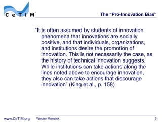 The  “Pro-Innovation Bias” “ It is often assumed by students of innovation phenomena that innovations are socially positive, and that individuals, organizations, and institutions desire the promotion of innovation. This is not necessarily the case, as the history of technical innovation suggests. While institutions can take actions along the lines noted above to encourage innovation, they also can take  actions that discourage innovation ”  (King et al., p. 158) Wouter Mensink 