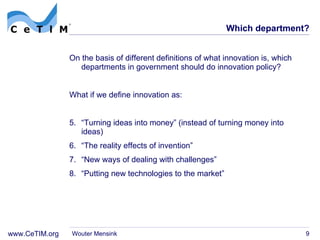 Which department? On the basis of different definitions of what innovation is, which departments in government should do innovation policy? What if we define innovation as: “ Turning ideas into money” (instead of turning money into ideas) “ The reality effects of invention” “ New ways of dealing with challenges” “ Putting new technologies to the market” Wouter Mensink 