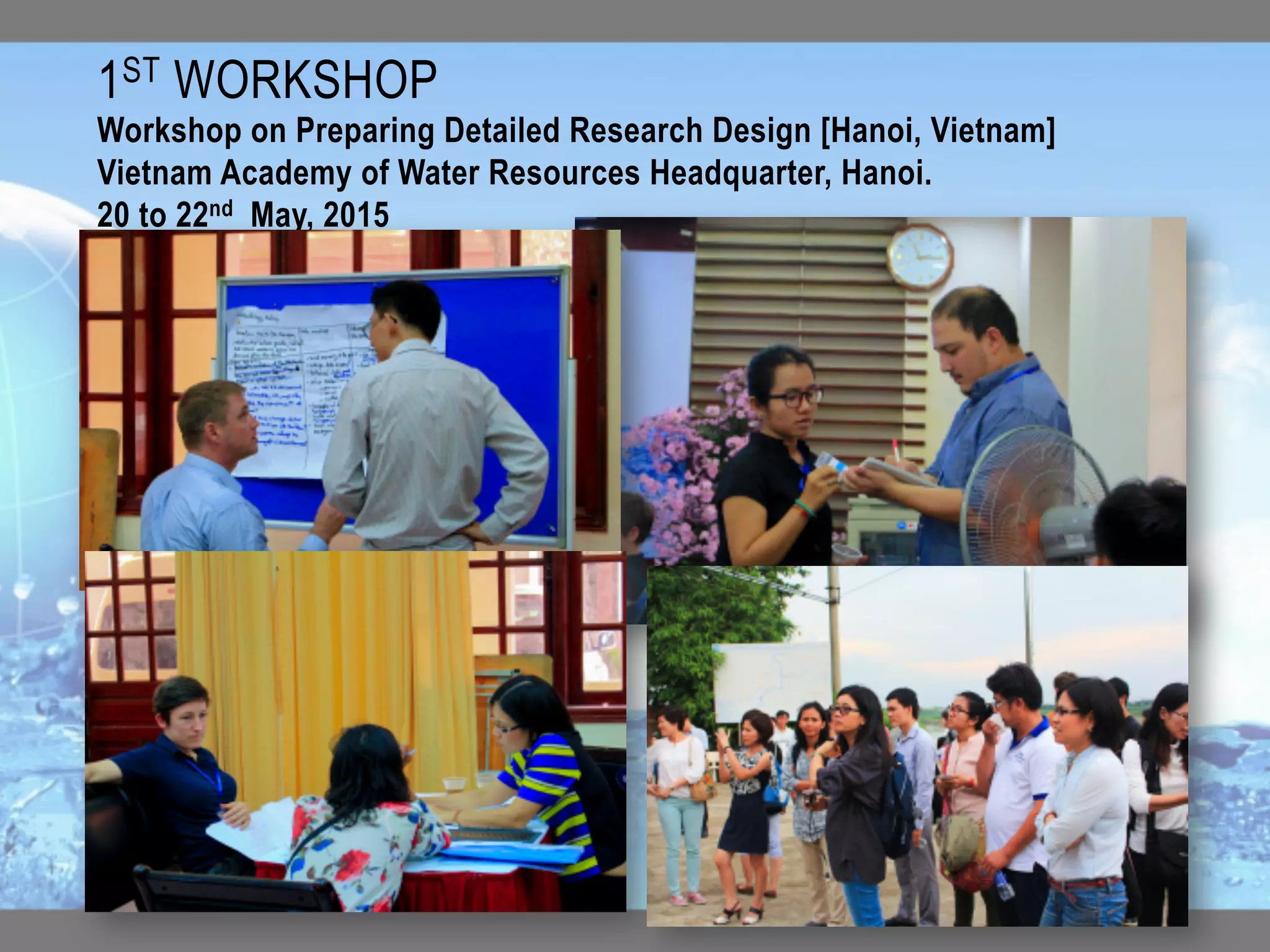 1ST WORKSHOP 	
Workshop on Preparing Detailed Research Design [Hanoi, Vietnam]
Vietnam Academy of Water Resources Headquarter, Hanoi.
20 to 22nd May, 2015
 