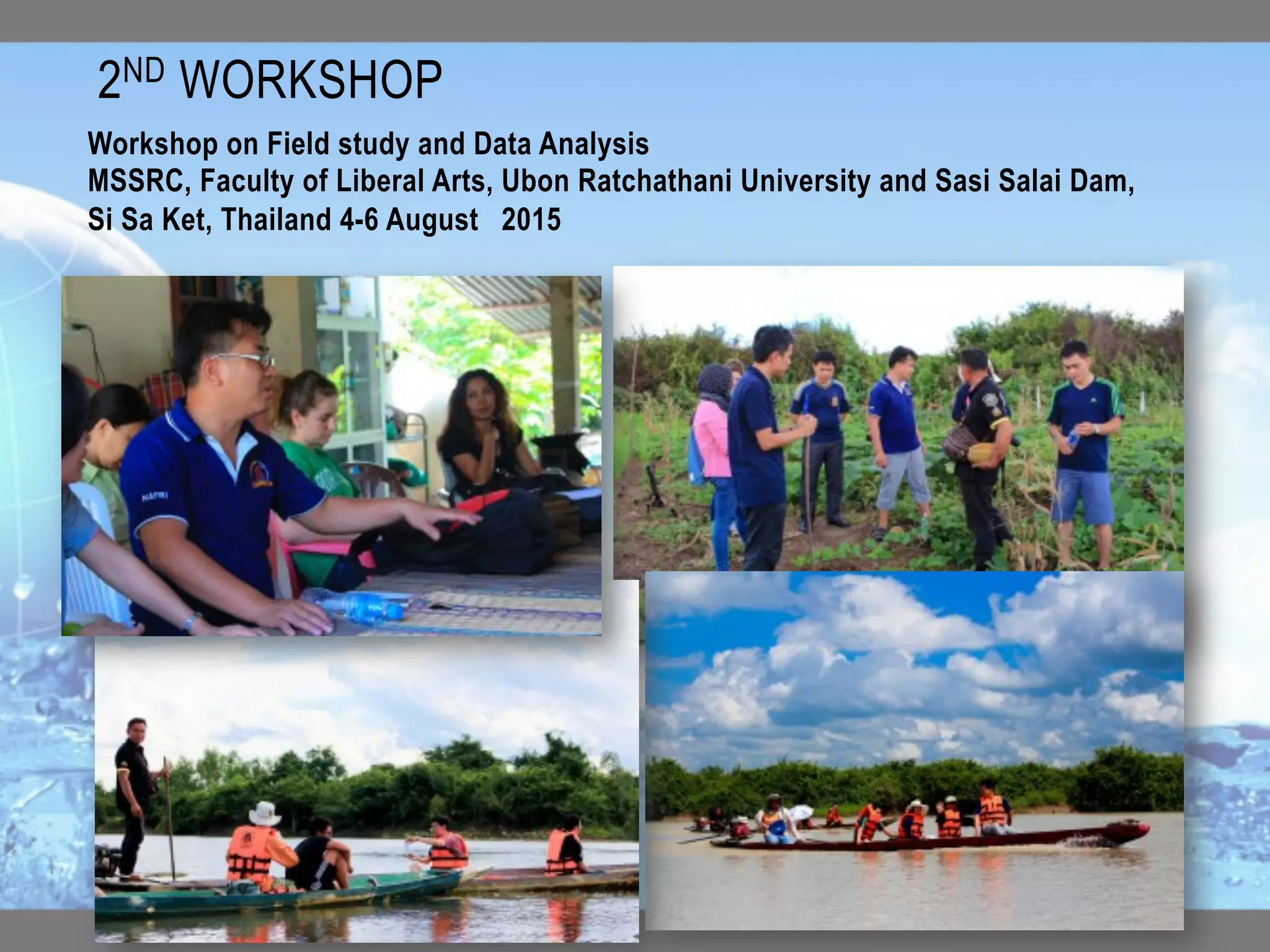 2ND WORKSHOP	
Workshop on Field study and Data Analysis
MSSRC, Faculty of Liberal Arts, Ubon Ratchathani University and Sasi Salai Dam,
Si Sa Ket, Thailand 4-6 August  2015
 