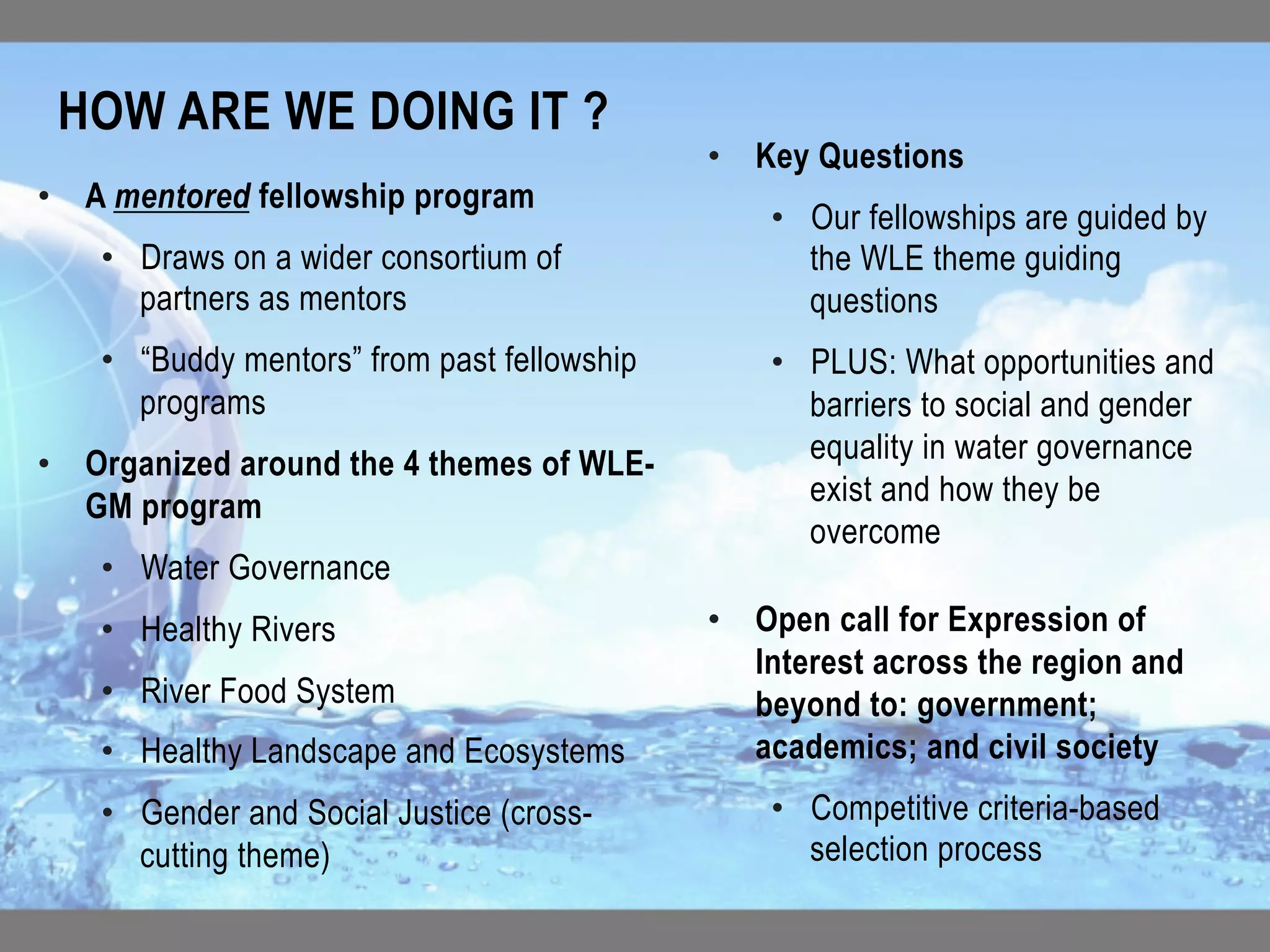 •  A mentored fellowship program
•  Draws on a wider consortium of
partners as mentors
•  “Buddy mentors” from past fellowship
programs
•  Organized around the 4 themes of WLE-
GM program
•  Water Governance
•  Healthy Rivers
•  River Food System
•  Healthy Landscape and Ecosystems
•  Gender and Social Justice (cross-
cutting theme)
•  Key Questions
•  Our fellowships are guided by
the WLE theme guiding
questions
•  PLUS: What opportunities and
barriers to social and gender
equality in water governance
exist and how they be
overcome
•  Open call for Expression of
Interest across the region and
beyond to: government;
academics; and civil society
•  Competitive criteria-based
selection process
HOW ARE WE DOING IT ?	
 