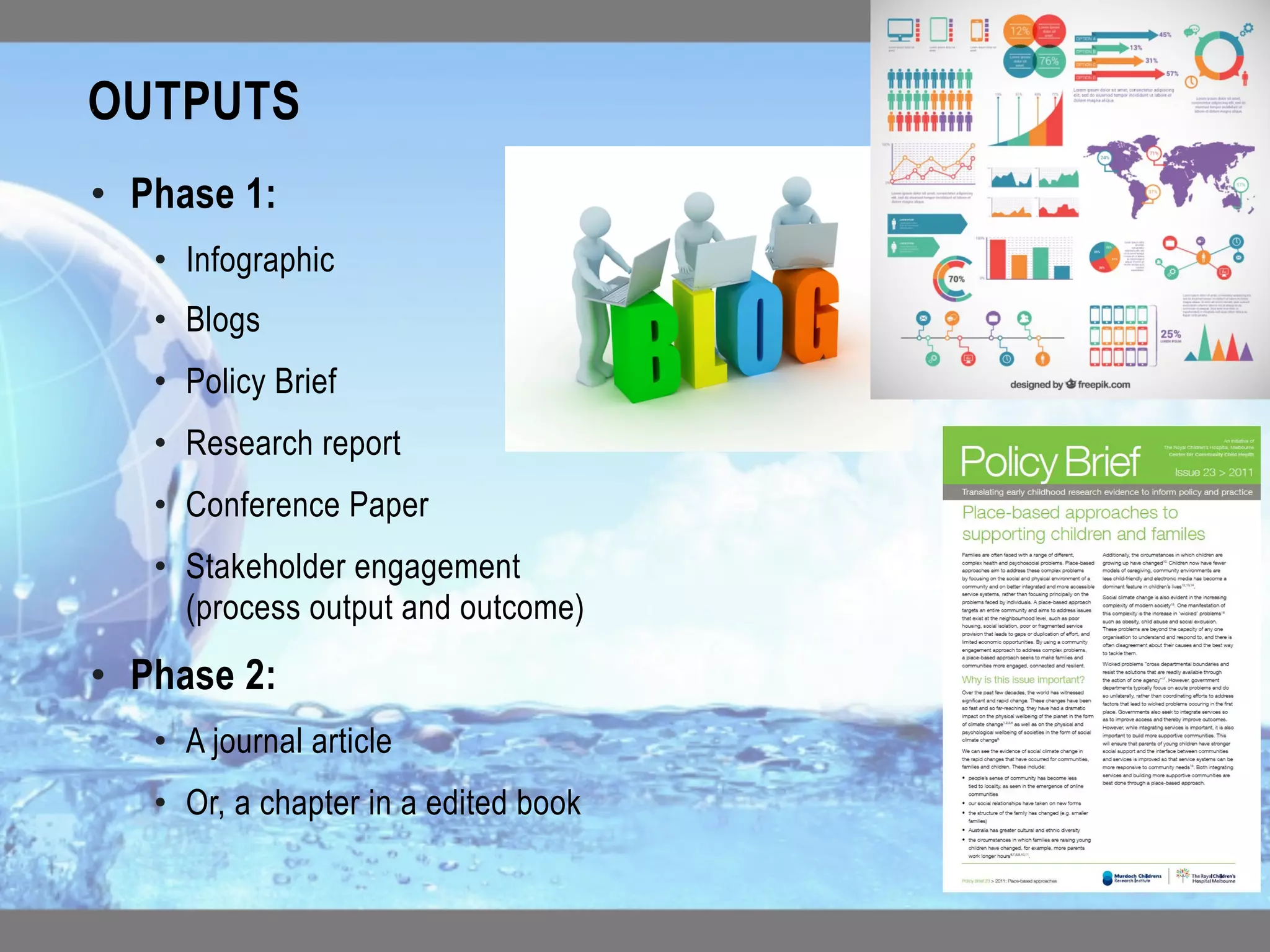 OUTPUTS	
• 
•  Phase 1:
•  Infographic
•  Blogs
•  Policy Brief
•  Research report
•  Conference Paper
•  Stakeholder engagement
(process output and outcome)
•  Phase 2:
•  A journal article
•  Or, a chapter in a edited book	
 