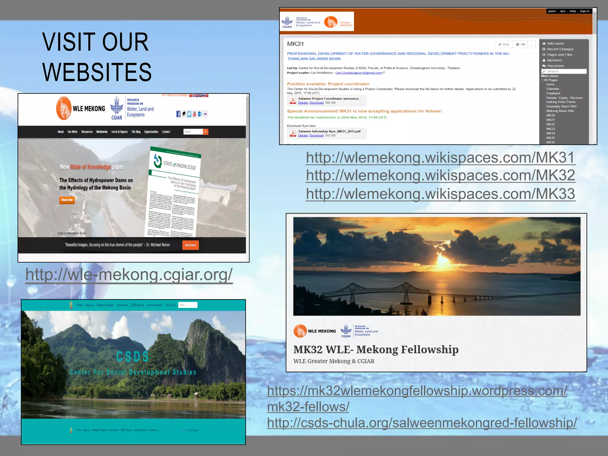 VISIT OUR
WEBSITES
http://wle-mekong.cgiar.org/
http://wlemekong.wikispaces.com/MK31
http://wlemekong.wikispaces.com/MK32
http://wlemekong.wikispaces.com/MK33
https://mk32wlemekongfellowship.wordpress.com/
mk32-fellows/
http://csds-chula.org/salweenmekongred-fellowship/
 
