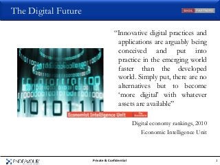 The Digital Future

                                  “Innovative digital practices and
                                   applications are arguably being
                                   conceived and put into
                                   practice in the emerging world
                                   faster than the developed
                                   world. Simply put, there are no
                                   alternatives but to become
                                   „more digital‟ with whatever
                                   assets are available”

                                              Digital economy rankings, 2010
                                                 Economic Intelligence Unit



                     Private & Confidential                                    1
 