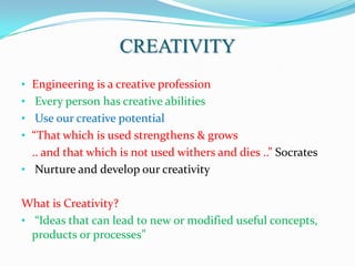 CREATIVITY
• Engineering is a creative profession
• Every person has creative abilities
• Use our creative potential
• “That which is used strengthens & grows
  .. and that which is not used withers and dies ..” Socrates
• Nurture and develop our creativity


What is Creativity?
• “Ideas that can lead to new or modified useful concepts,
  products or processes”
 